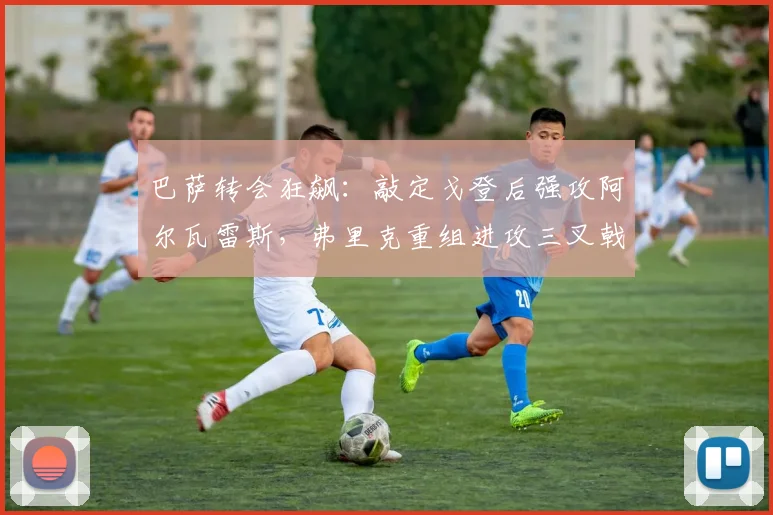 巴萨转会狂飙:敲定戈登后强攻阿尔瓦雷斯,弗里克重组进攻三叉戟