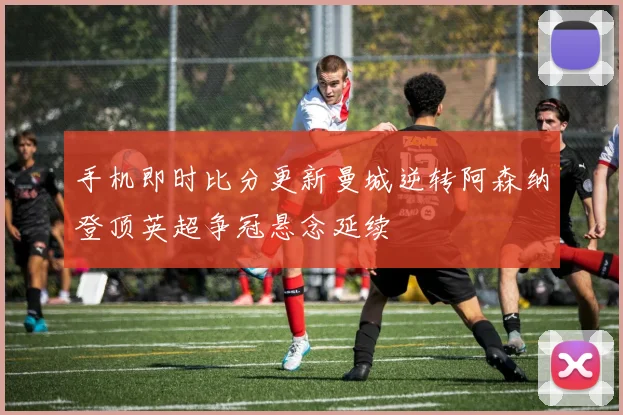 手机即时比分更新曼城逆转阿森纳登顶英超争冠悬念延续